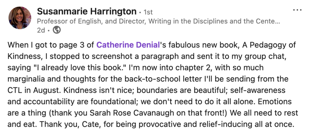 A screenshot of a post by Susanmarie Harrington on LinkedIn: "When I got to page 3 of Catherine Denial's fabulous new book, A Pedagogy of Kindness, I stopped to screenshot a paragraph and sent it to my group chat, saying "I already love this book." I'm now into chapter 2, with so much marginalia and thoughts for the back-to-school letter I"ll be sending from the CTL in August. Kindness isn't nice; boundaries are beautiful; self-awareness and accountability are foundational; we don't need to do it all alone. Emotions are a thing (thank you Sarah Rose Cavanagh on that front!) We all need to rest and eat. Thank you, Cate, for being provocative and relief-inducing all at once."